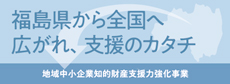 福島県から全国へ　広がれ、支援のカタチ　地域中小企業知的財産支援力強化事業