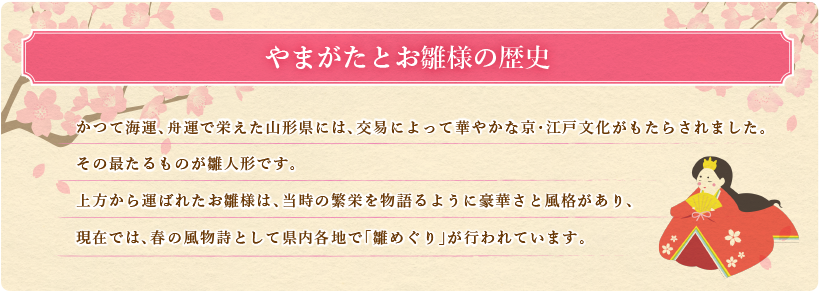やまがたとお雛様の歴史 かつて海運、舟運で栄えた山形県には、交易によって華やかな京・江戸文化がもたらされました。
	その最たるものが雛人形です。上方から運ばれたお雛様は、当時の繁栄を物語るように豪華さと風格があり、
	現在では、春の風物詩として県内各地で「雛めぐり」が行われています。