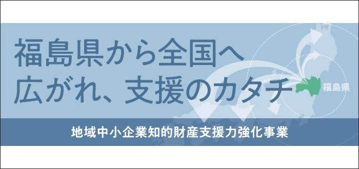 福島県から全国へ　広がれ、支援のカタチ　地域中小企業知的財産支援力強化事業